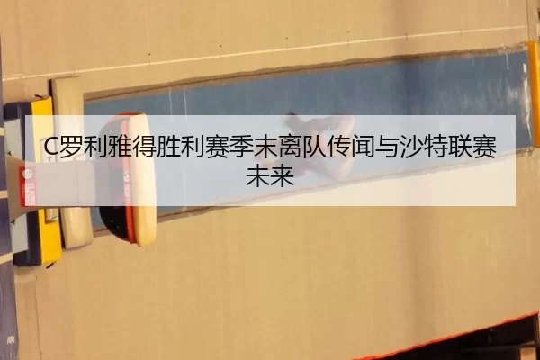 C罗利雅得胜利赛季末离队传闻与沙特联赛未来