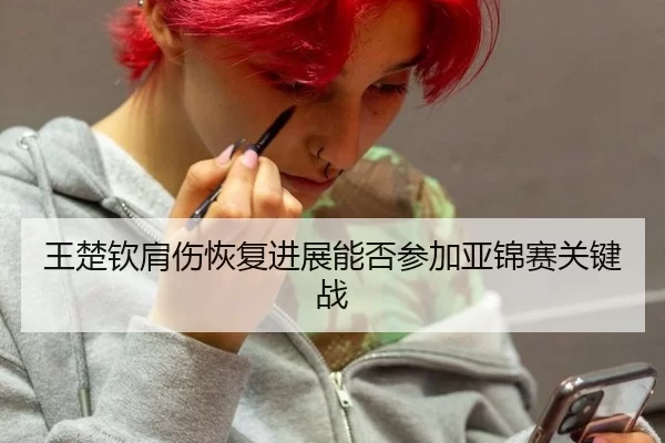 王楚钦肩伤恢复进展能否参加亚锦赛关键战